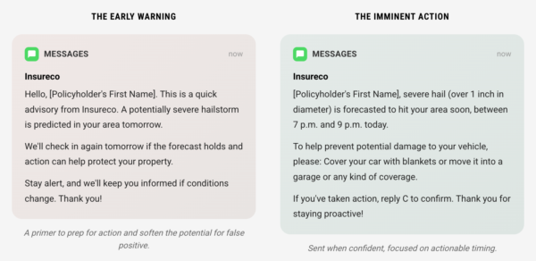 The Early Warning MESSAGES now Insureco Hello, [Policyholder's First Name]. This is a quick advisory from Insureco. A potentially severe hailstorm is predicted in your area tomorrow. We'll check in again tomorrow if the forecast holds and action can help protect your property. Stay alert, and we'll keep you informed if conditions change. Thank you! A primer to prep for action and soften the potential for false positive. The Imminent Action MESSAGES now Insureco [Policyholder's First Name], severe hail (over 1 inch in diameter) is forecasted to hit your area soon, between 7 p.m. and 9 p.m. today. To help prevent potential damage to your vehicle, please: Cover your car with blankets or move it into a garage or any kind of coverage. If you've taken action, reply C to confirm. Thank you for staying proactive! Sent when confident, focused on actionable timing.